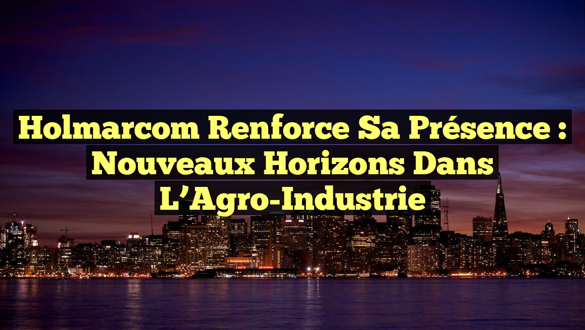 Holmarcom Renforce sa Présence : Nouveaux Horizons dans l&rsquo;Agro-Industrie