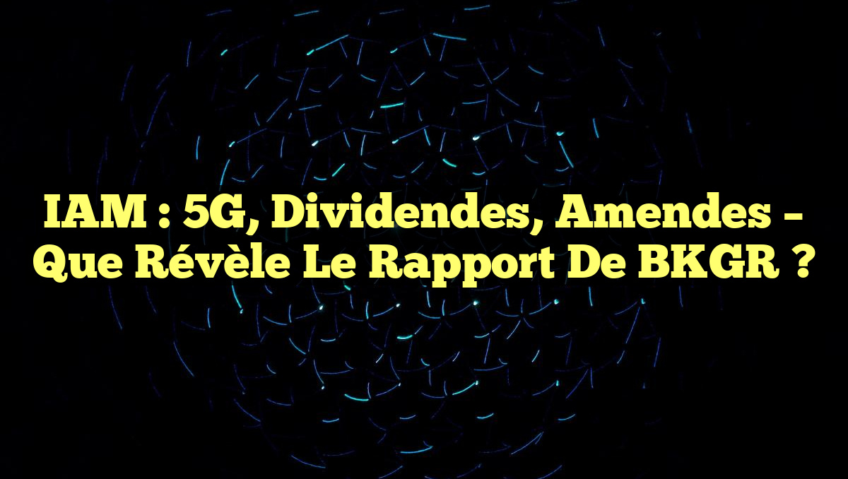 IAM : 5G, Dividendes, Amendes – Que Révèle le Rapport de BKGR ?