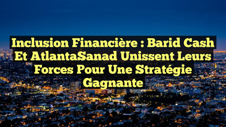Inclusion financière : Barid Cash et AtlantaSanad unissent leurs forces pour une stratégie gagnante