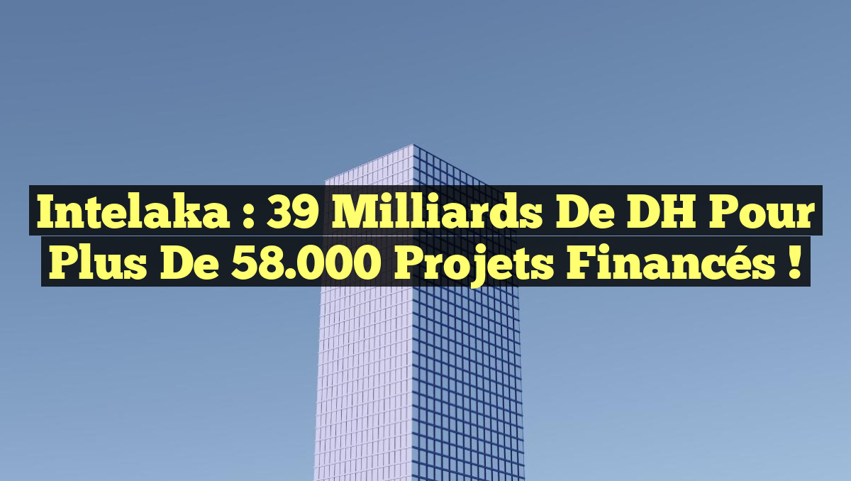 Intelaka : 39 Milliards de DH pour Plus de 58.000 Projets Financés !