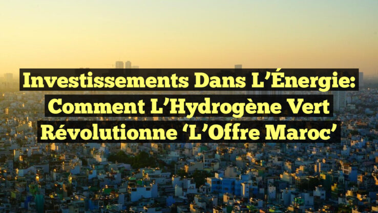 Investissements dans l’Énergie: Comment l’Hydrogène Vert révolutionne ‘L’Offre Maroc’