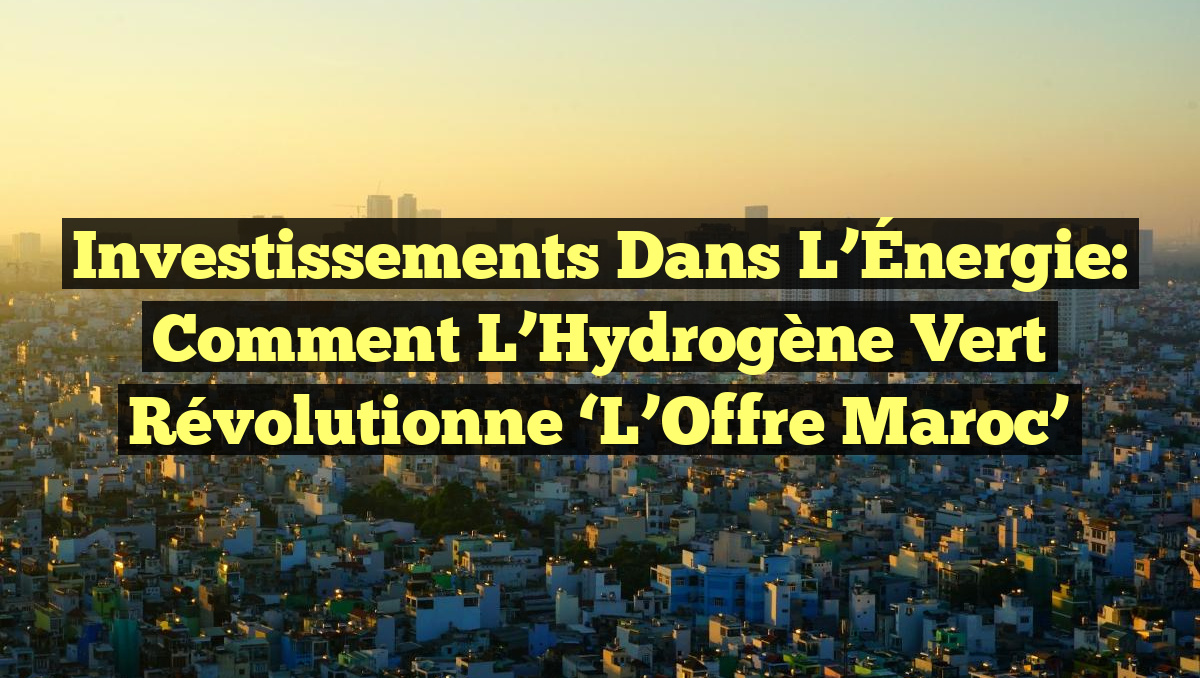 Investissements dans l&rsquo;Énergie: Comment l&rsquo;Hydrogène Vert révolutionne &lsquo;L&rsquo;Offre Maroc&rsquo;