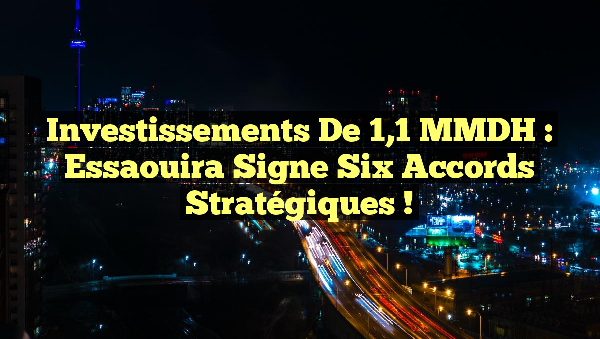 Investissements de 1,1 MMDH : Essaouira Signe Six Accords Stratégiques !
