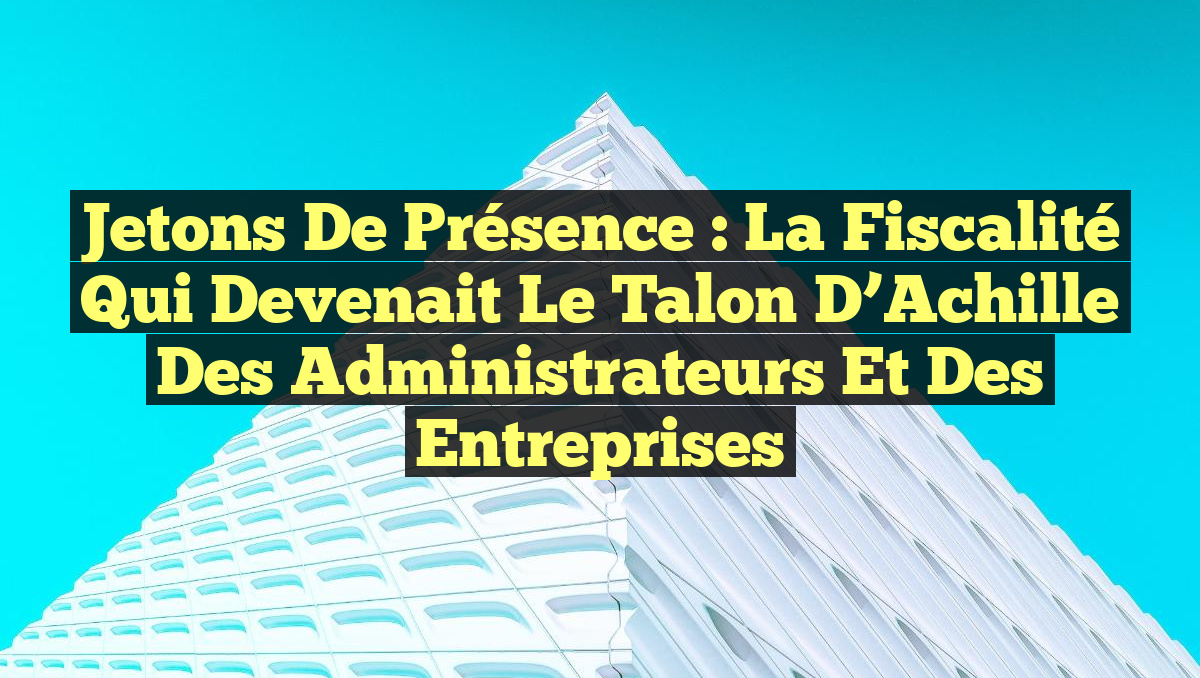 Jetons de Présence : La Fiscalité qui Devenait le Talon d’Achille des Administrateurs et des Entreprises
