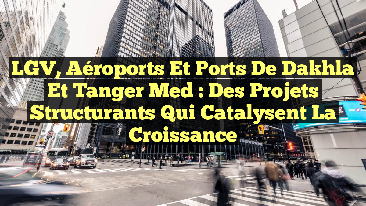 LGV, Aéroports et Ports de Dakhla et Tanger Med : Des Projets Structurants qui Catalysent la Croissance