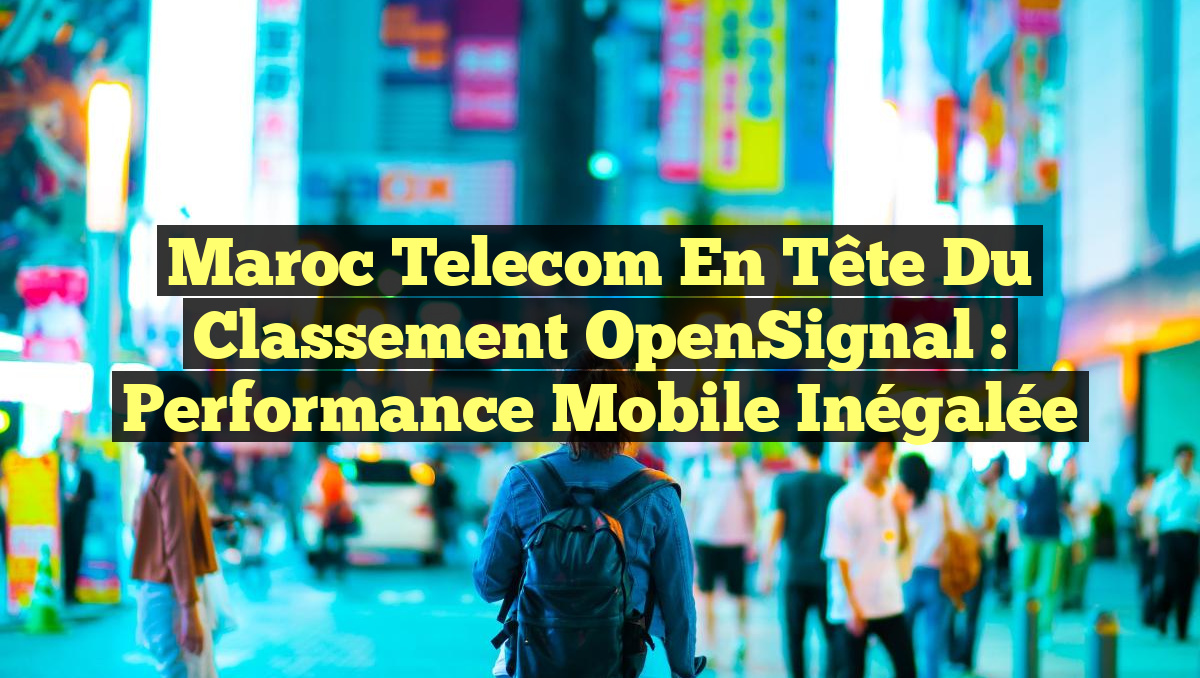 Maroc Telecom en Tête du Classement OpenSignal : Performance Mobile Inégalée