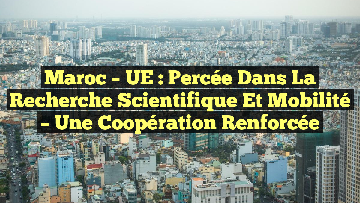 Maroc – UE : Percée dans la Recherche Scientifique et Mobilité – Une Coopération Renforcée