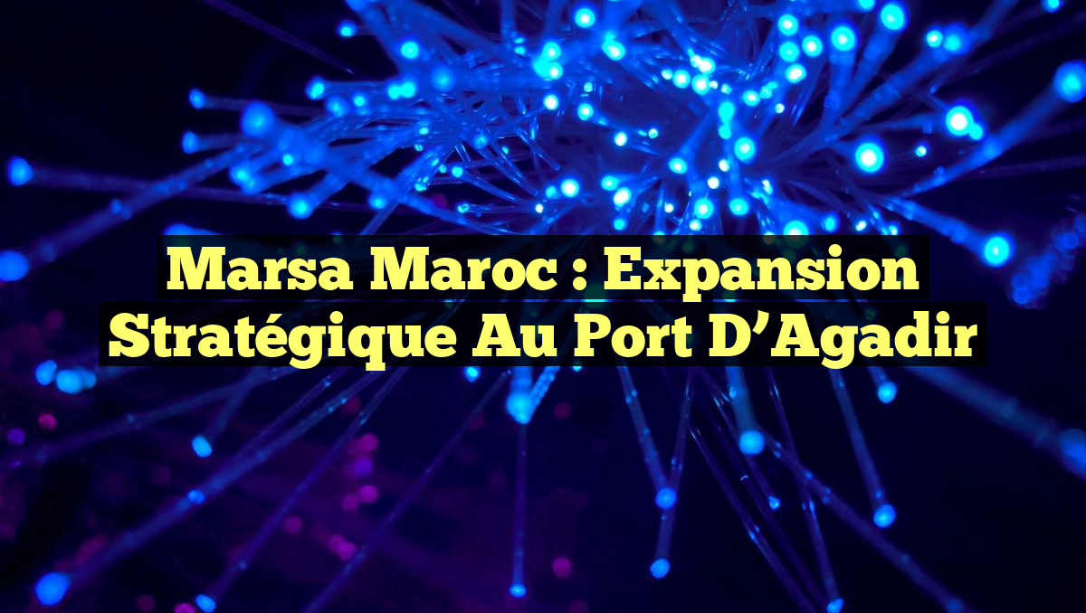 Marsa Maroc : Expansion Stratégique au Port d&rsquo;Agadir