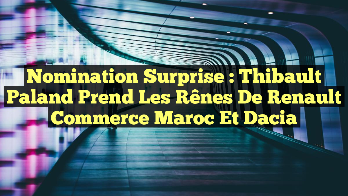Nomination Surprise : Thibault Paland Prend les Rênes de Renault Commerce Maroc et Dacia