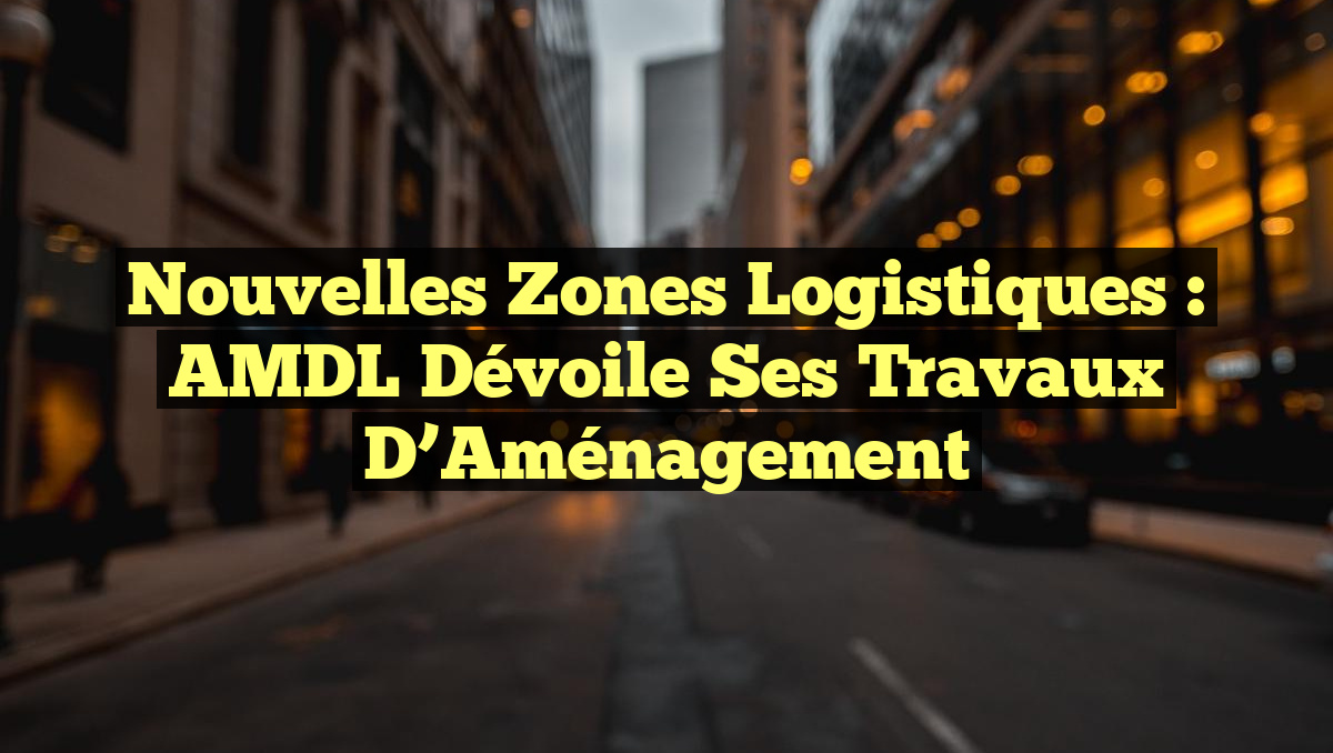 Nouvelles Zones Logistiques : AMDL Dévoile Ses Travaux d&rsquo;Aménagement