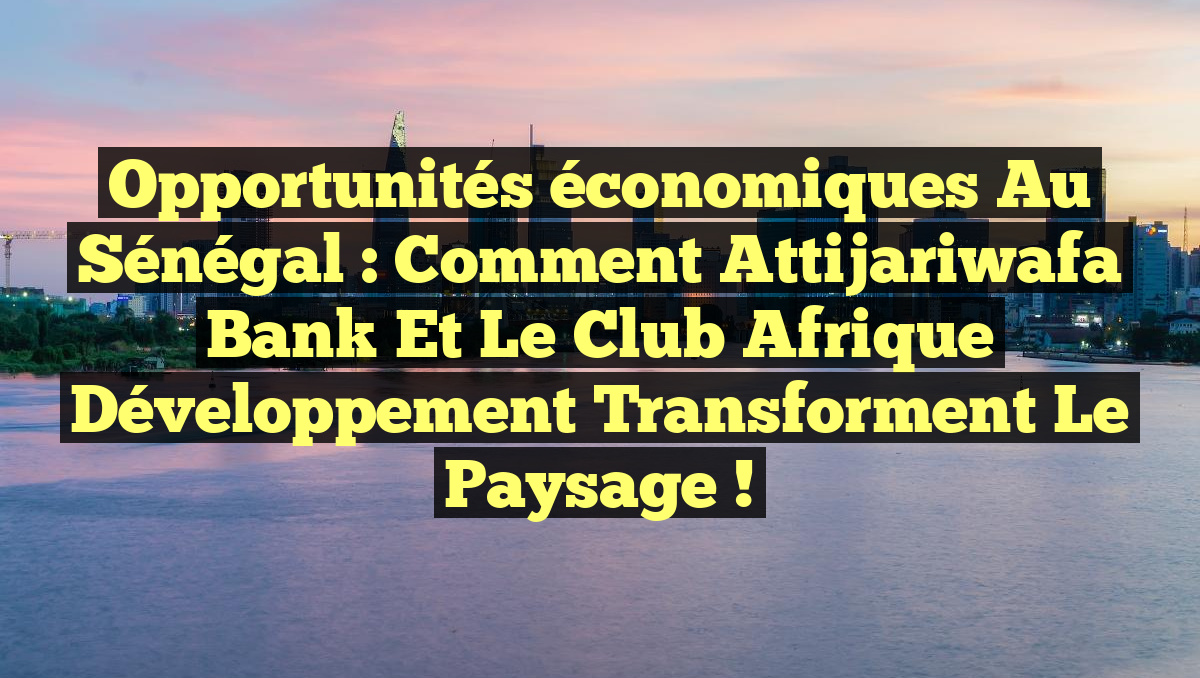 Opportunités économiques au Sénégal : Comment Attijariwafa Bank et le Club Afrique développement transforment le paysage !