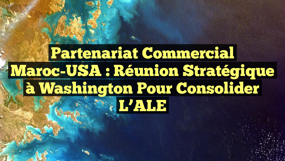 Partenariat commercial Maroc-USA : Réunion stratégique à Washington pour consolider l&rsquo;ALE