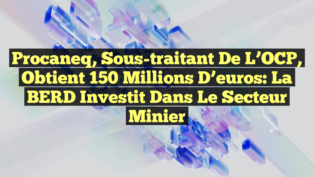 Procaneq, sous-traitant de l’OCP, obtient 150 millions d’euros: la BERD investit dans le secteur minier