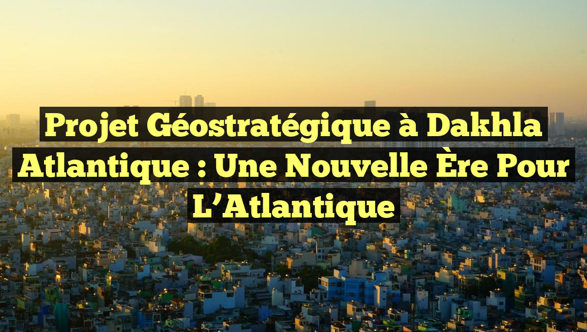 Projet Géostratégique à Dakhla Atlantique : Une Nouvelle Ère pour l&rsquo;Atlantique