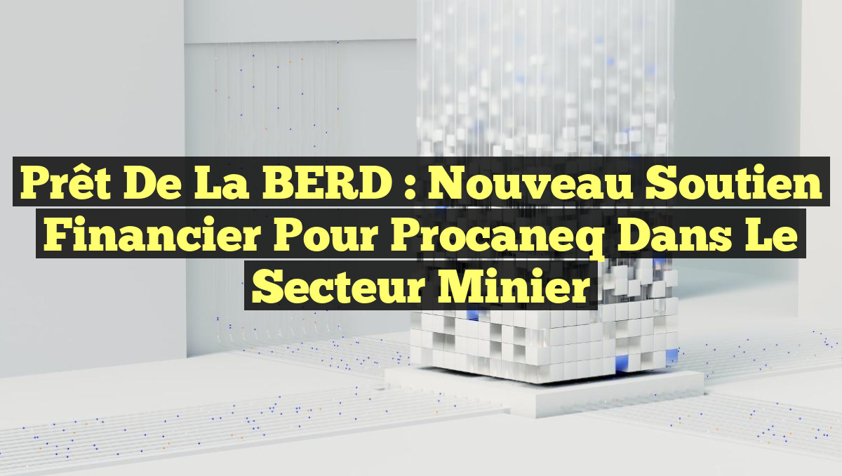Prêt de la BERD : Nouveau Soutien Financier pour Procaneq dans le Secteur Minier