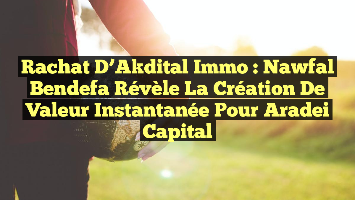 Rachat d&rsquo;Akdital Immo : Nawfal Bendefa révèle la création de valeur instantanée pour Aradei Capital