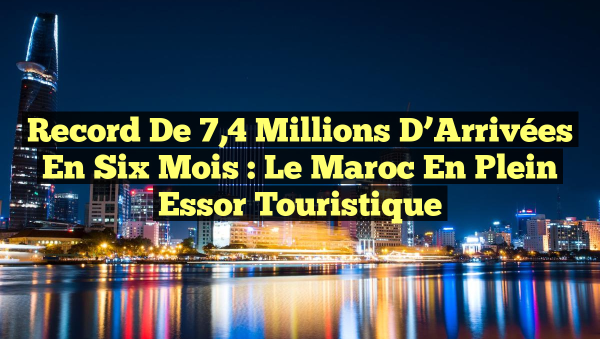 Record de 7,4 Millions d&rsquo;Arrivées en Six Mois : Le Maroc en Plein Essor Touristique