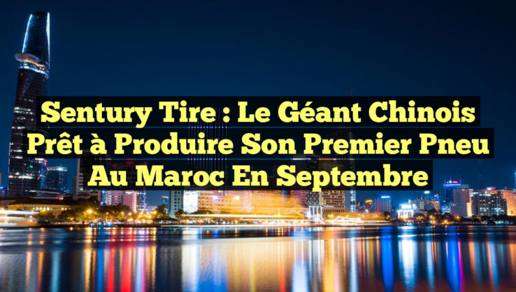 Sentury Tire : Le Géant Chinois Prêt à Produire Son Premier Pneu au Maroc en Septembre