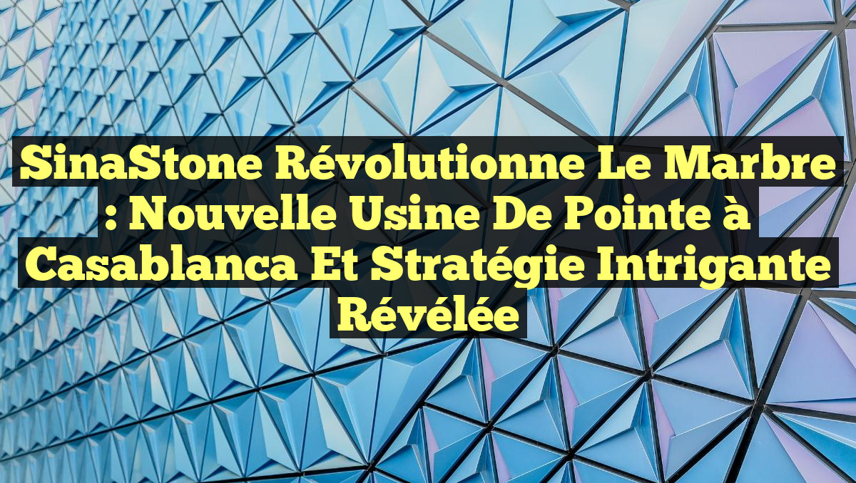 SinaStone Révolutionne le Marbre : Nouvelle Usine de Pointe à Casablanca et Stratégie Intrigante Révélée