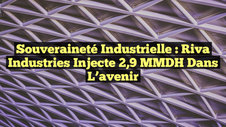 Souveraineté industrielle : Riva Industries injecte 2,9 MMDH dans l’avenir