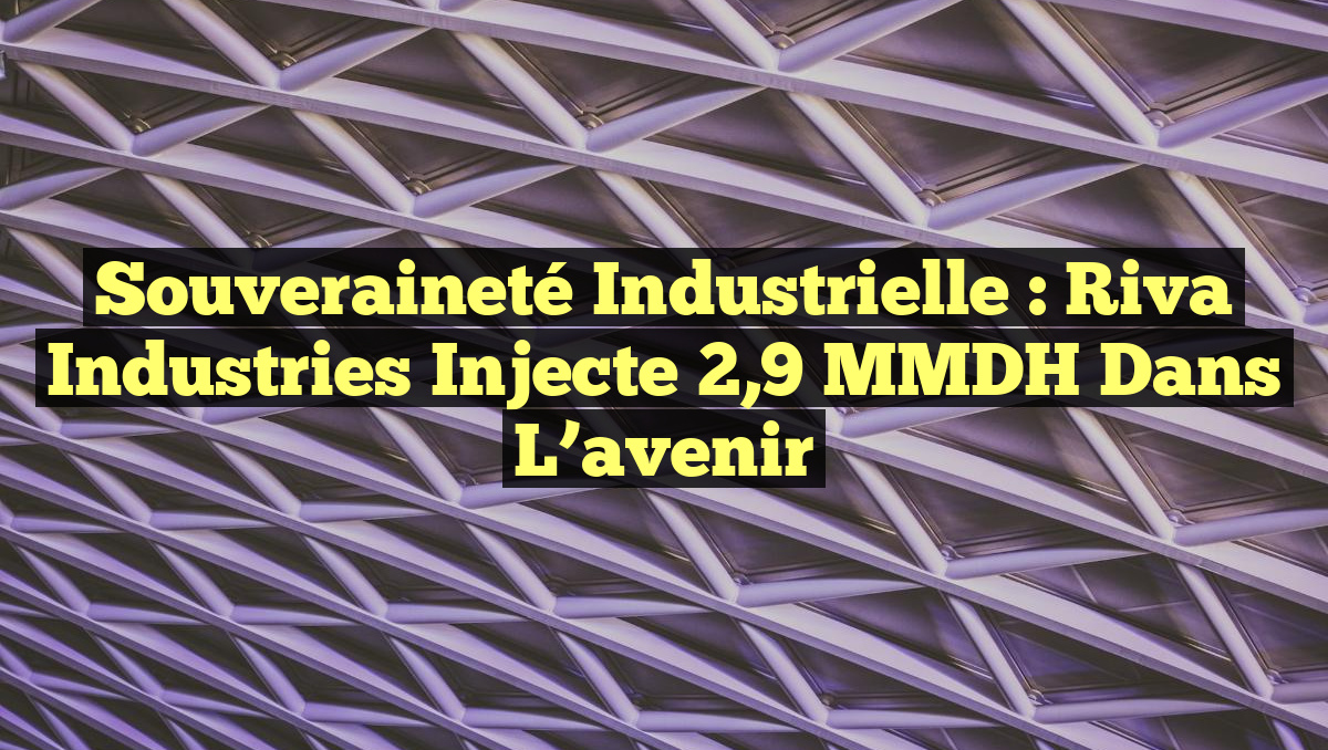 Souveraineté industrielle : Riva Industries injecte 2,9 MMDH dans l&rsquo;avenir