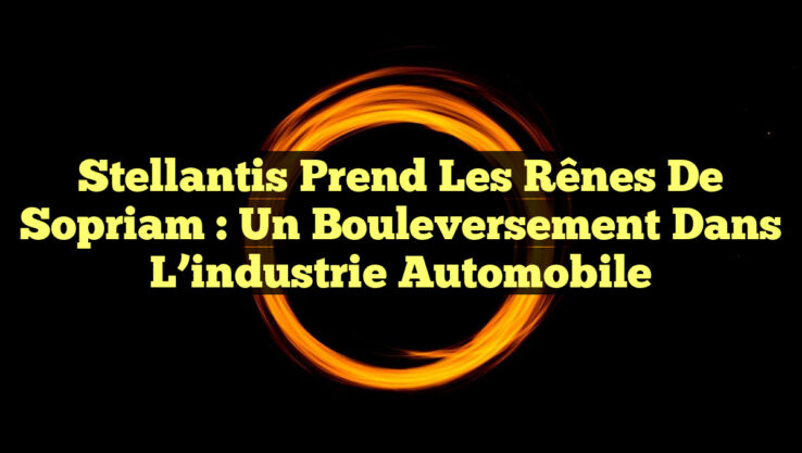 Stellantis prend les rênes de Sopriam : un bouleversement dans l’industrie automobile