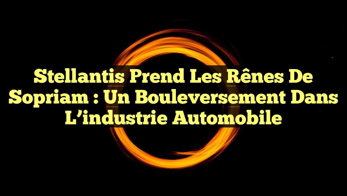 Stellantis prend les rênes de Sopriam : un bouleversement dans l&rsquo;industrie automobile