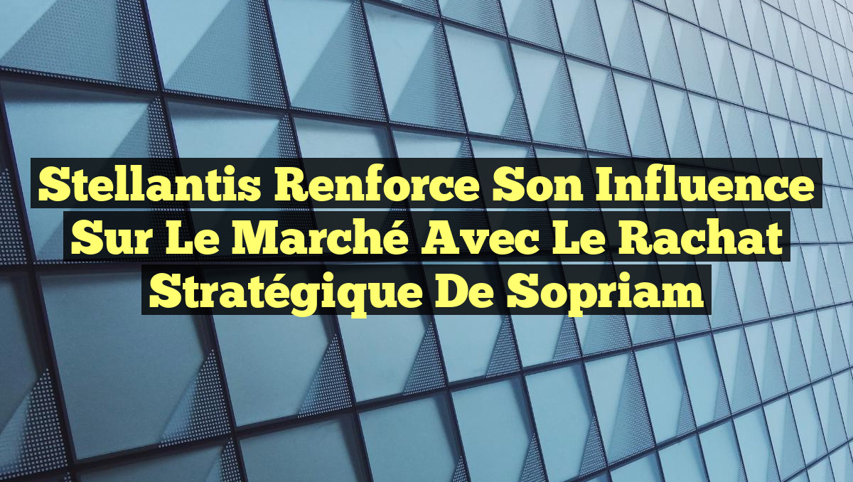 Stellantis Renforce Son Influence sur le Marché avec le Rachat Stratégique de Sopriam