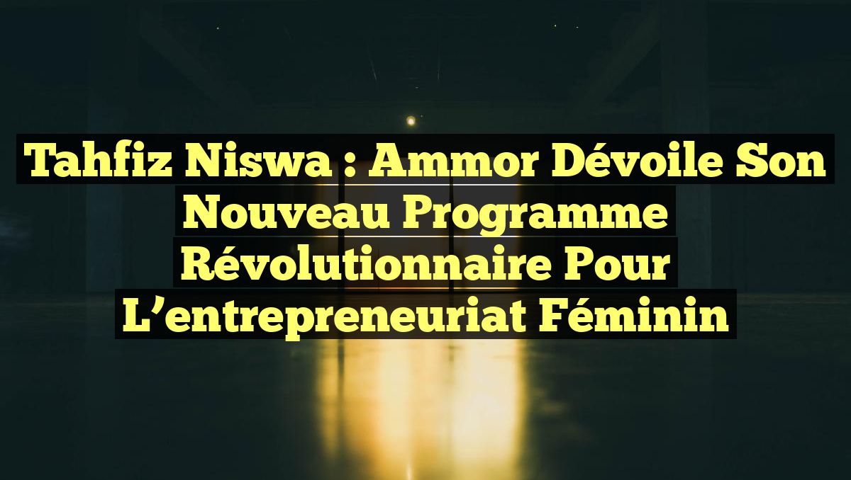 Tahfiz Niswa : Ammor dévoile son nouveau programme révolutionnaire pour l&rsquo;entrepreneuriat féminin