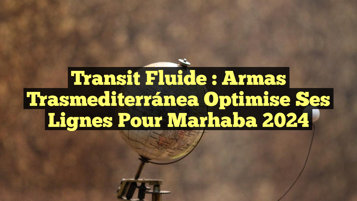 Transit Fluide : Armas Trasmediterránea Optimise ses Lignes pour Marhaba 2024