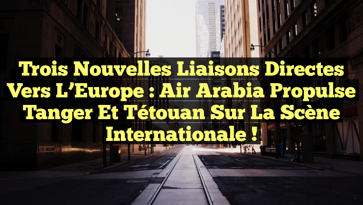 Trois nouvelles liaisons directes vers l&rsquo;Europe : Air Arabia propulse Tanger et Tétouan sur la scène internationale !