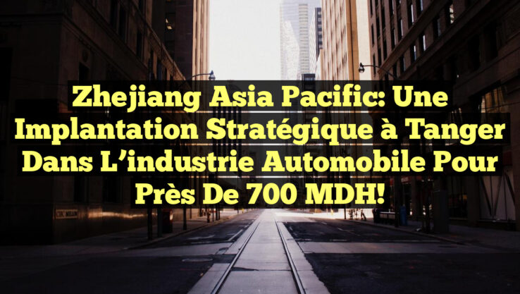 Zhejiang Asia Pacific: Une implantation stratégique à Tanger dans l’industrie automobile pour près de 700 MDH!