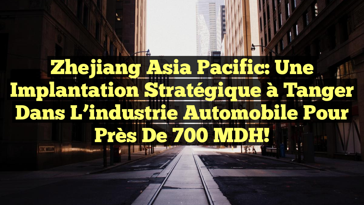 Zhejiang Asia Pacific: Une implantation stratégique à Tanger dans l&rsquo;industrie automobile pour près de 700 MDH!