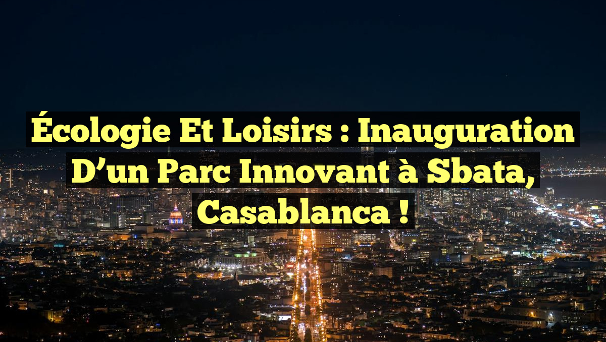 Écologie et Loisirs : Inauguration d&rsquo;un Parc Innovant à Sbata, Casablanca !