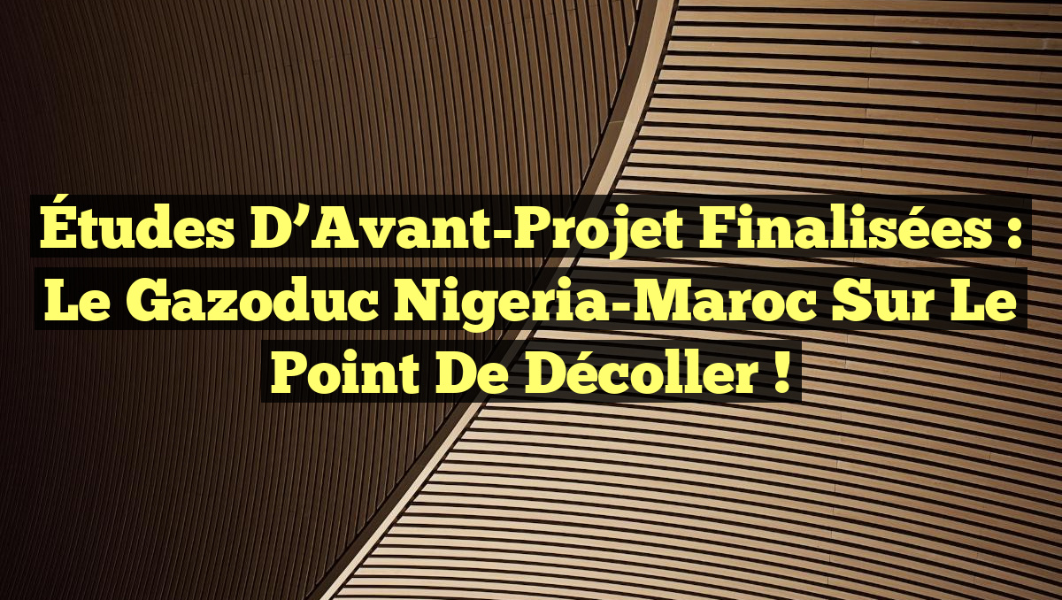Études d&rsquo;Avant-Projet Finalisées : Le Gazoduc Nigeria-Maroc sur le Point de Décoller !