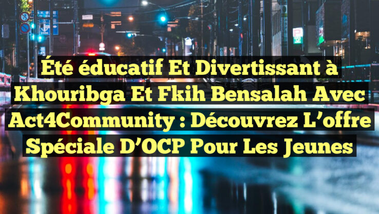 Été éducatif et divertissant à Khouribga et Fkih Bensalah avec Act4Community : découvrez l’offre spéciale d’OCP pour les jeunes