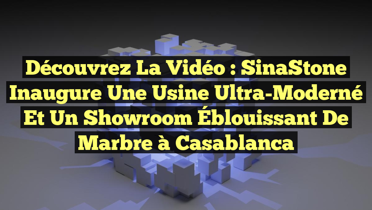 Découvrez la Vidéo : SinaStone Inaugure une Usine Ultra-Moderné et un Showroom Éblouissant de Marbre à Casablanca