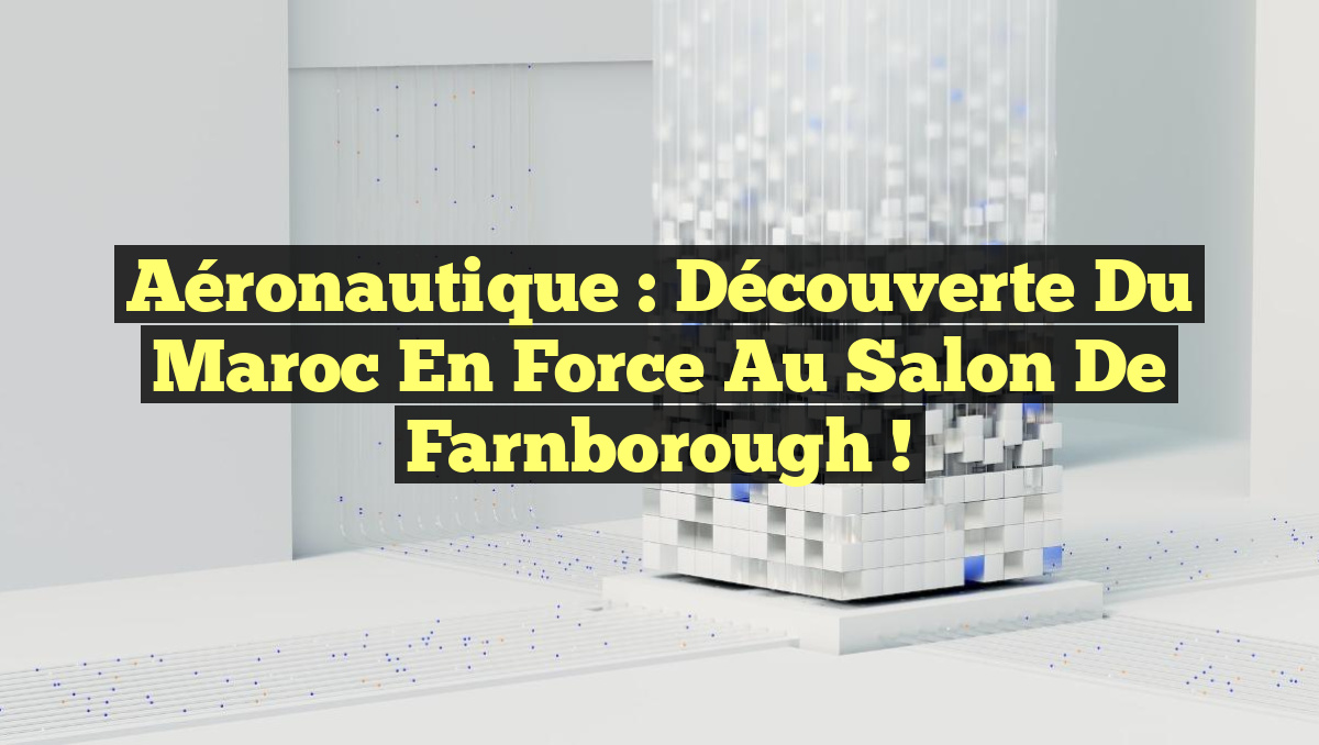 Aéronautique : Découverte du Maroc en force au Salon de Farnborough !