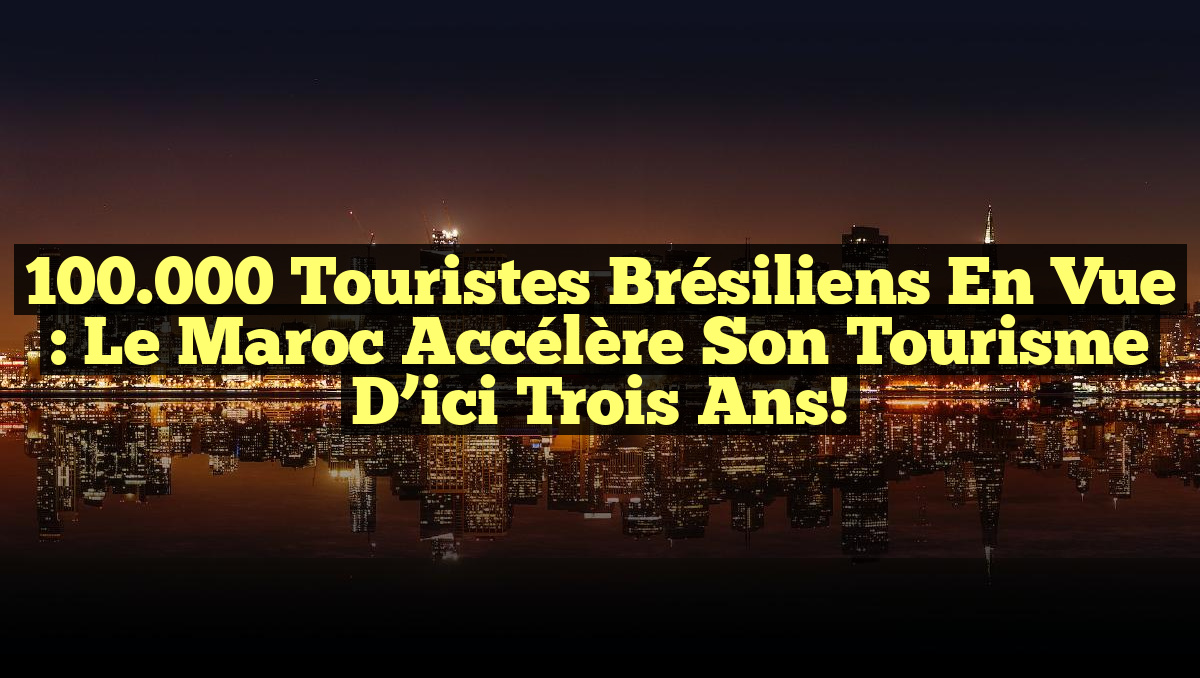 100.000 Touristes Brésiliens en Vue : Le Maroc Accélère Son Tourisme d&rsquo;ici Trois Ans!
