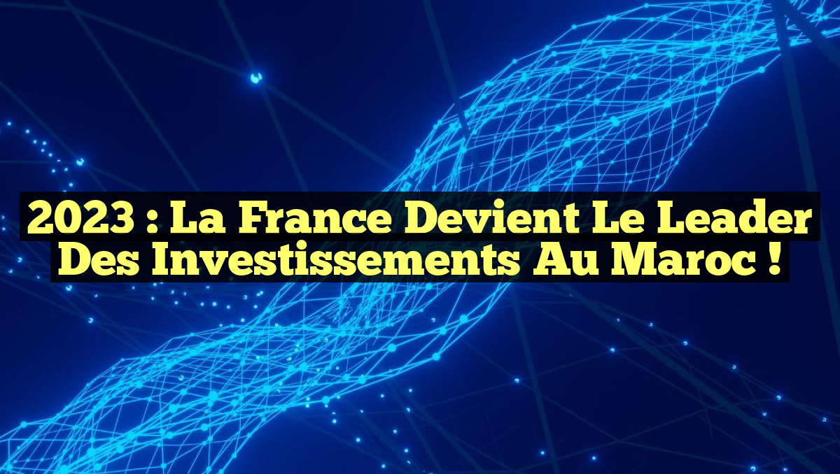2023 : La France Devient le Leader des Investissements au Maroc !
