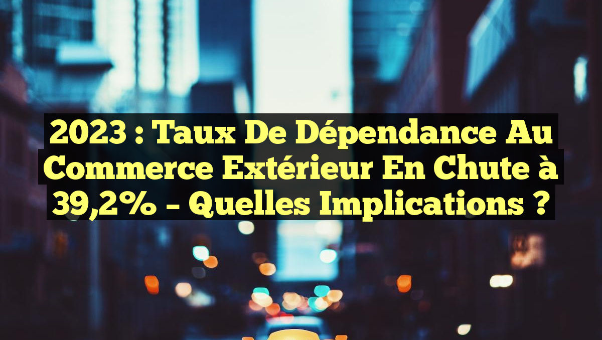 2023 : Taux de Dépendance au Commerce Extérieur en Chute à 39,2% – Quelles Implications ?