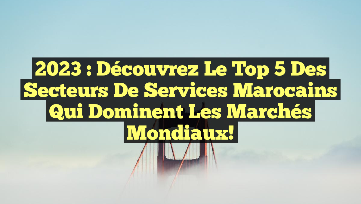 2023 : Découvrez le Top 5 des secteurs de services marocains qui dominent les marchés mondiaux!