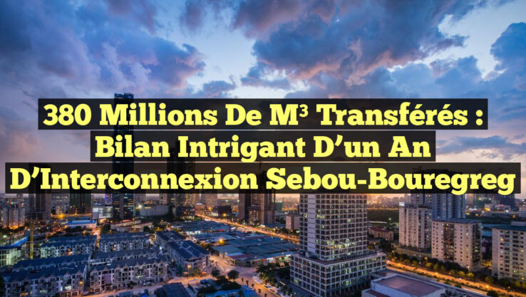 380 Millions de m³ Transférés : Bilan Intrigant d’un an d’Interconnexion Sebou-Bouregreg