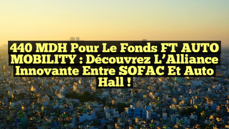 440 MDH pour le Fonds FT AUTO MOBILITY : Découvrez l’Alliance Innovante entre SOFAC et Auto Hall !
