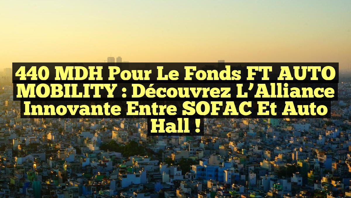 440 MDH pour le Fonds FT AUTO MOBILITY : Découvrez l&rsquo;Alliance Innovante entre SOFAC et Auto Hall !