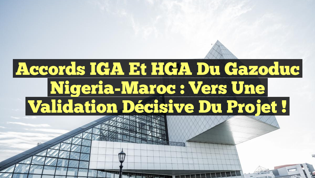 Accords IGA et HGA du Gazoduc Nigeria-Maroc : Vers une validation décisive du projet !