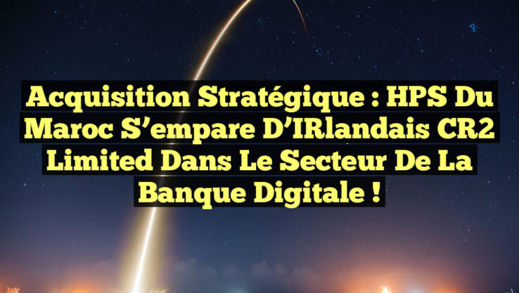 Acquisition Stratégique : HPS du Maroc S’empare d’IRlandais CR2 Limited dans le Secteur de la Banque Digitale !