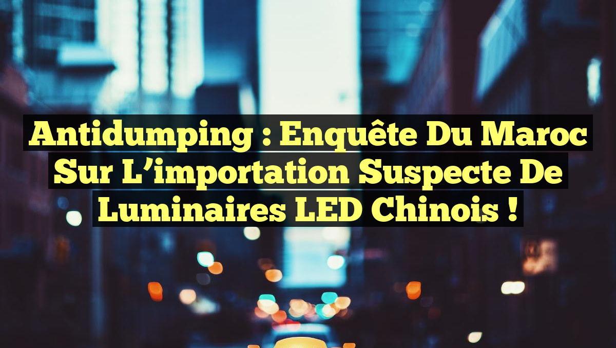 Antidumping : Enquête du Maroc sur l&rsquo;importation suspecte de luminaires LED chinois !