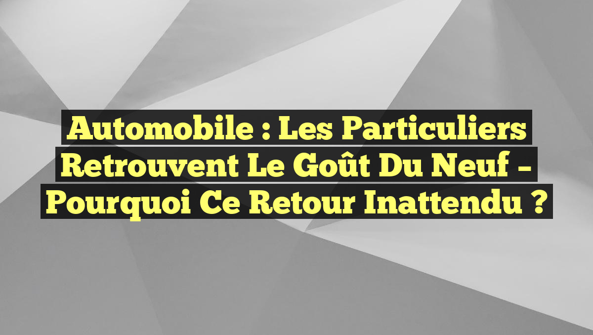 Automobile : Les Particuliers Retrouvent le Goût du Neuf – Pourquoi ce Retour Inattendu ?