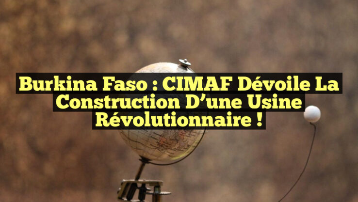 Burkina Faso : CIMAF dévoile la construction d’une usine révolutionnaire !
